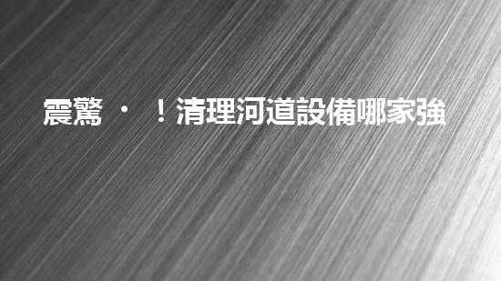 震驚！清理河道設備哪家強？讓我來告訴你！